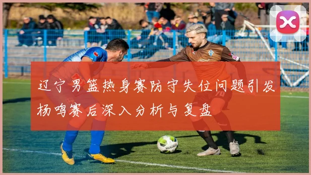 辽宁男篮热身赛防守失位问题引发杨鸣赛后深入分析与复盘