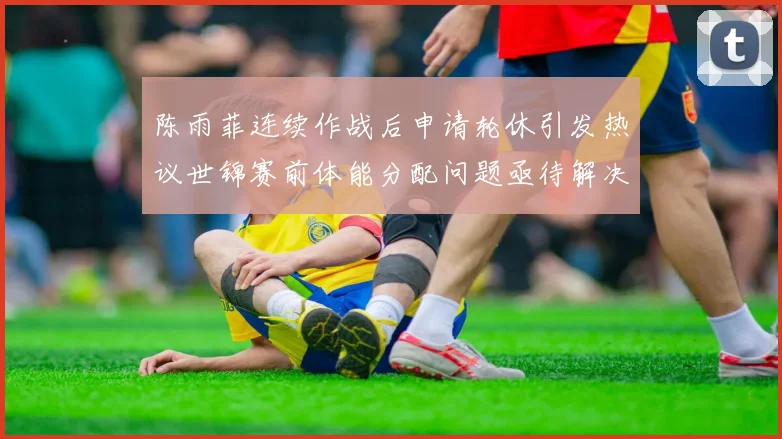 陈雨菲连续作战后申请轮休引发热议世锦赛前体能分配问题亟待解决