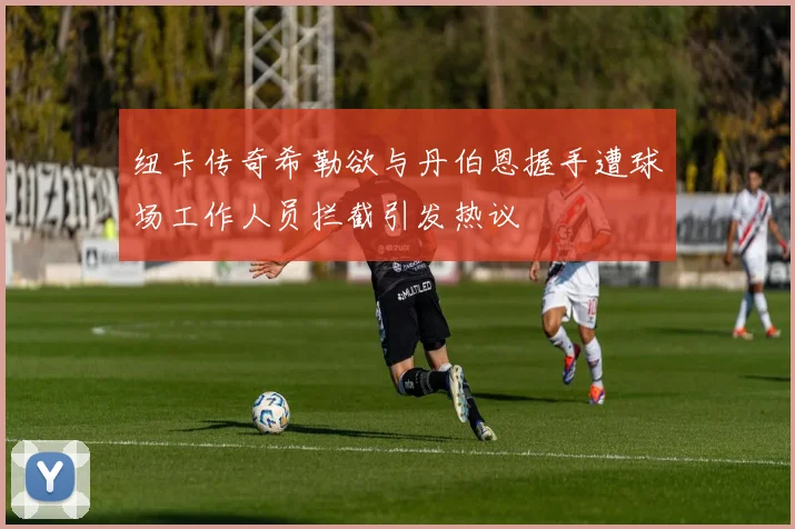 纽卡传奇希勒欲与丹伯恩握手遭球场工作人员拦截引发热议