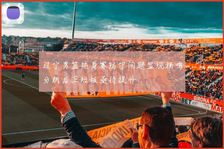 辽宁男篮热身赛防守问题显现杨鸣分析后卫短板亟待提升