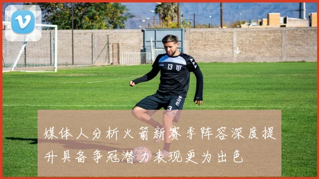 媒体人分析火箭新赛季阵容深度提升具备争冠潜力表现更为出色